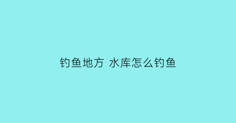 “钓鱼地方水库怎么钓鱼(水库钓鱼怎么选择钓点)